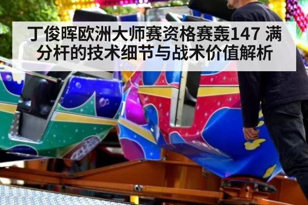 丁俊晖欧洲大师赛资格赛轰147 满分杆的技术细节与战术价值解析 - huangguantiyu