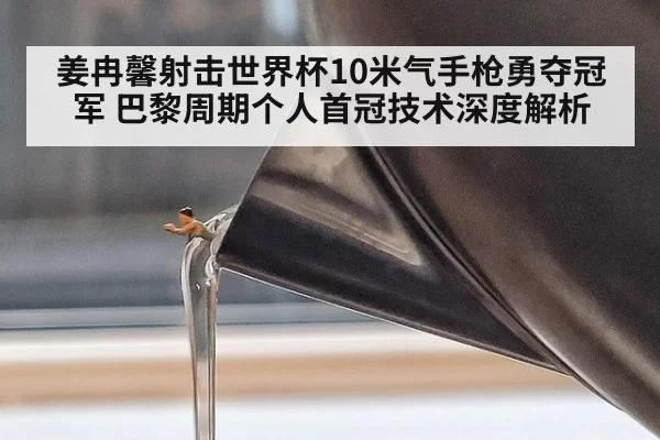姜冉馨射击世界杯10米气手枪勇夺冠军 巴黎周期个人首冠技术深度解析 - huangguantiyu